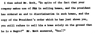 Clip from the affidavit reading: I then asked Mr. Rock, "In spite of the fact that your company makes use of FHA in selling homes, and the president
has ordered an end to discrimination in such homes, and the copy of the President's order which he has just shown you, you still refuse to sell him a home solely on the ground that he is a Negro?" Mr. Rock answered, "Yes!!"